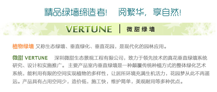 深圳微甜生态景观工程有限公司 简称 微甜 VERTUNE 多年来致力于领先技术的垂直绿墙系统研究、设计和实施推广。主要产品室内生态绿墙是一种颠覆传统种植方式的一体化艺术绿化系统，植物得以在室内墙面健康生长，花园梦从此不再遥远。产品具有占用空间小，造价较低，安装迅速，维护简单，美观耐用等多种优点。